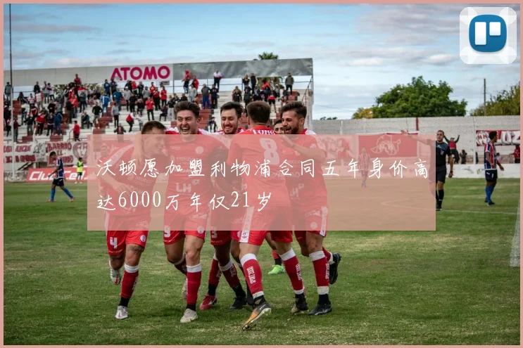 沃顿愿加盟利物浦合同五年身价高达6000万年仅21岁