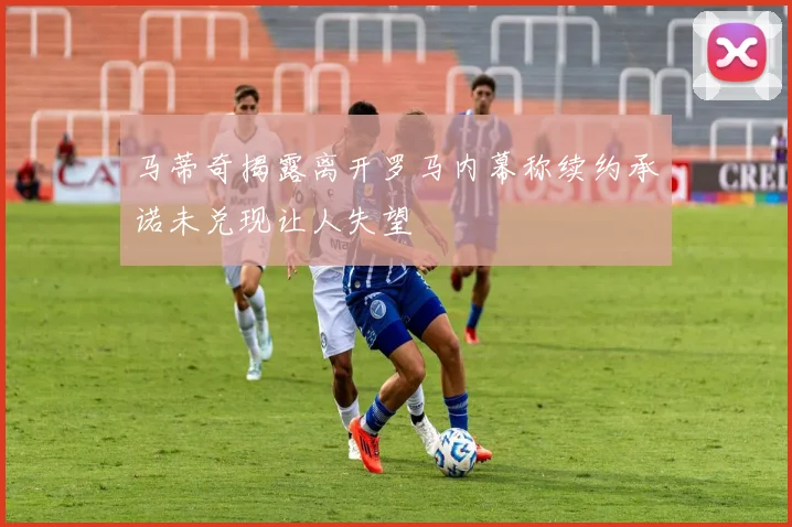 马蒂奇揭露离开罗马内幕称续约承诺未兑现让人失望