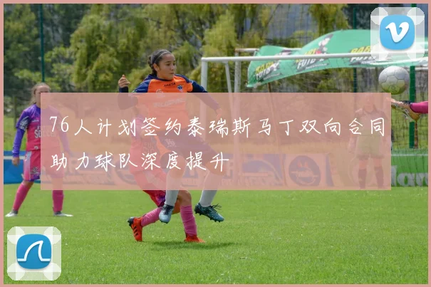 76人计划签约泰瑞斯马丁双向合同助力球队深度提升