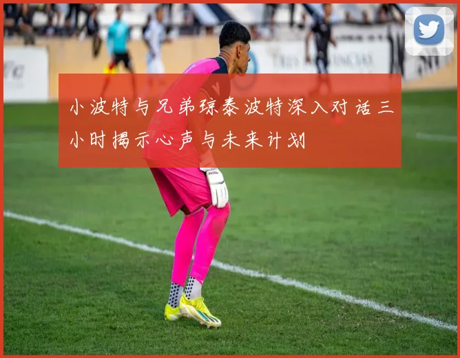 小波特与兄弟琼泰波特深入对话三小时揭示心声与未来计划