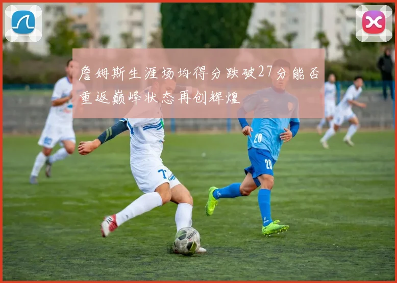 詹姆斯生涯场均得分跌破27分能否重返巅峰状态再创辉煌