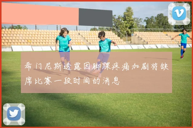 希门尼斯透露因脚踝疼痛加剧将缺席比赛一段时间的消息