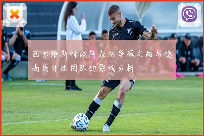 西尔维斯特谈阿森纳争冠之路与德尚离开法国队的影响分析