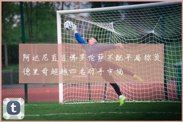 阿达尼直言佛罗伦萨不配平局称莫德里奇超越四名对手中场
