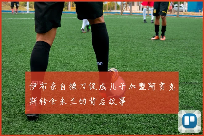 伊布亲自操刀促成儿子加盟阿贾克斯转会米兰的背后故事