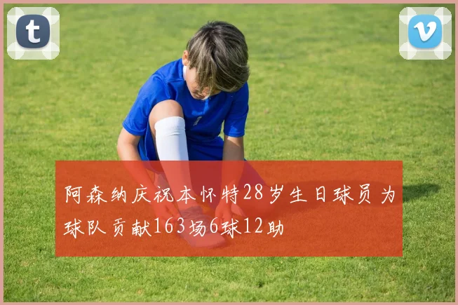 阿森纳庆祝本怀特28岁生日球员为球队贡献163场6球12助