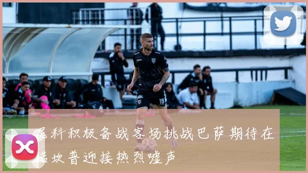 尼科积极备战客场挑战巴萨期待在诺坎普迎接热烈嘘声