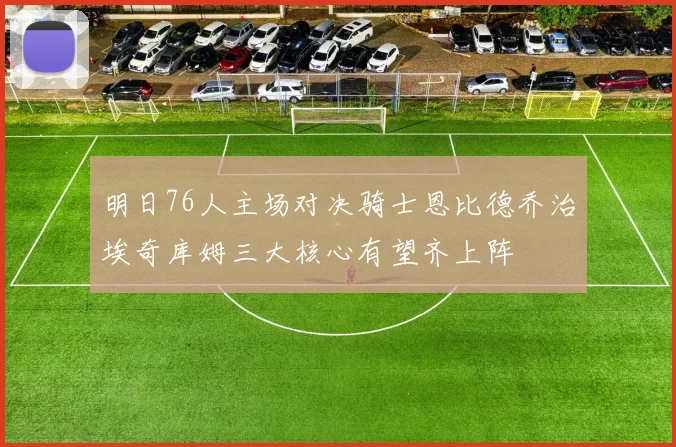 明日76人主场对决骑士恩比德乔治埃奇库姆三大核心有望齐上阵