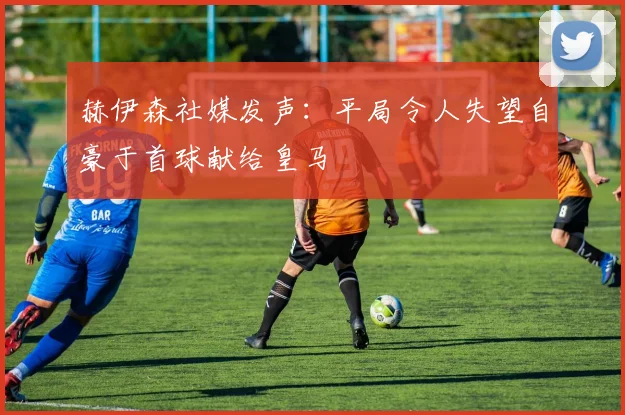 赫伊森社媒发声：平局令人失望自豪于首球献给皇马