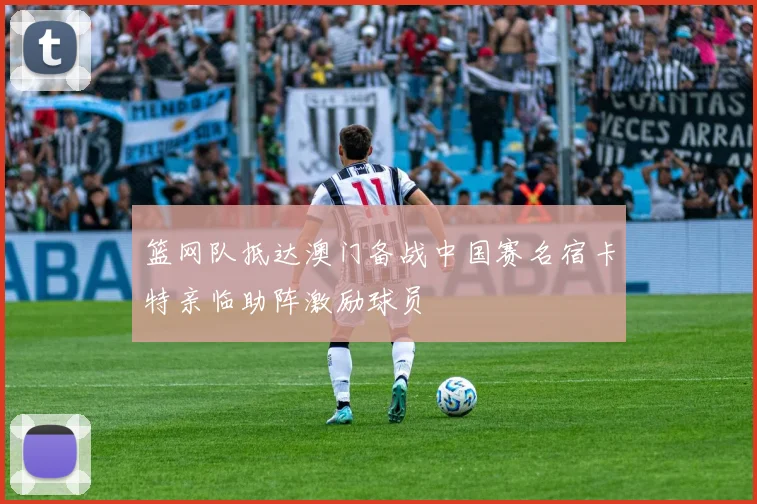 篮网队抵达澳门备战中国赛名宿卡特亲临助阵激励球员