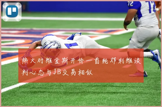 热火对维金斯开价一首轮邓利维谈判心态与JB交易相似