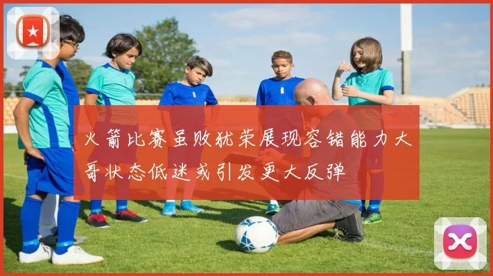 火箭比赛虽败犹荣展现容错能力大哥状态低迷或引发更大反弹