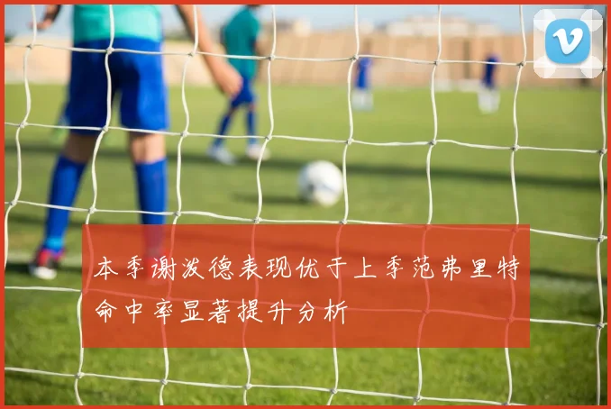 本季谢泼德表现优于上季范弗里特命中率显著提升分析