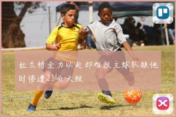 杜兰特全力以赴却难救主球队缺他时惨遭21分大败