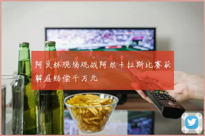 阿莫林现场观战阿尔卡拉斯比赛获解雇赔偿千万元