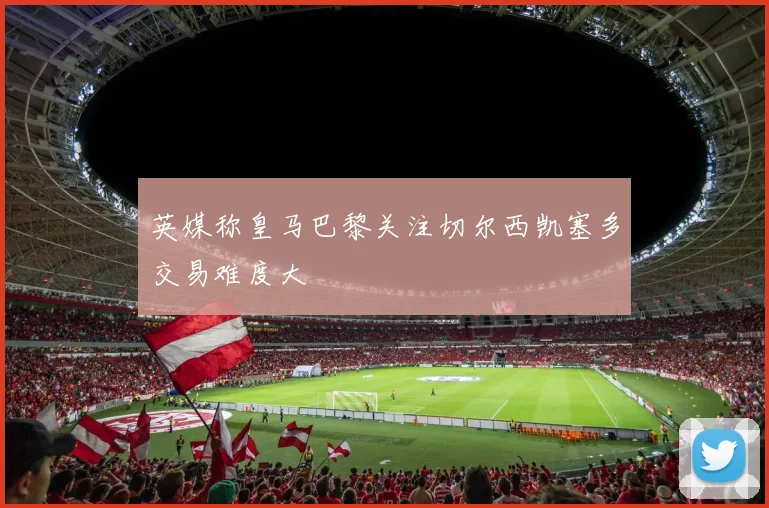 英媒称皇马巴黎关注切尔西凯塞多交易难度大