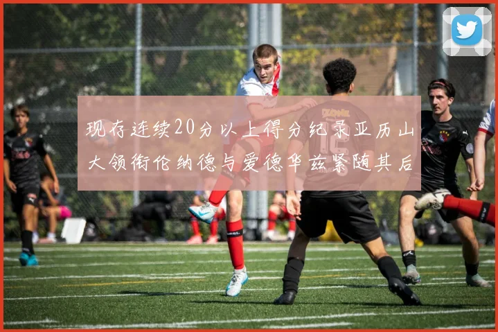 现存连续20分以上得分纪录亚历山大领衔伦纳德与爱德华兹紧随其后