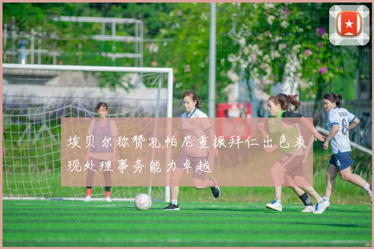 埃贝尔称赞孔帕尼重振拜仁出色表现处理事务能力卓越