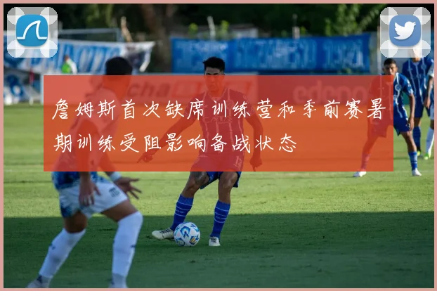 詹姆斯首次缺席训练营和季前赛暑期训练受阻影响备战状态