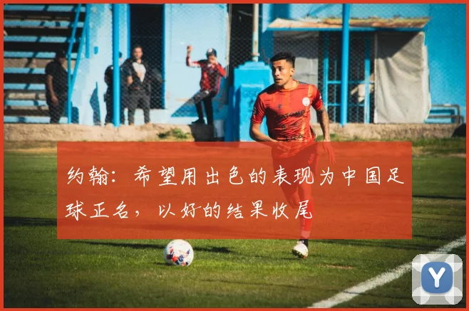 约翰：希望用出色的表现为中国足球正名，以好的结果收尾