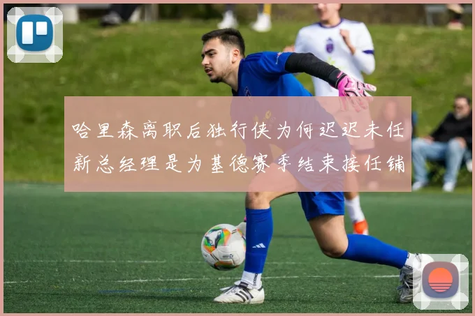 哈里森离职后独行侠为何迟迟未任新总经理是为基德赛季结束接任铺路吗