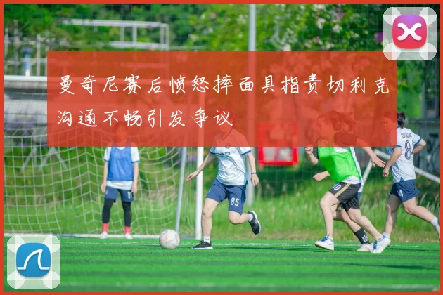 曼奇尼赛后愤怒摔面具指责切利克沟通不畅引发争议