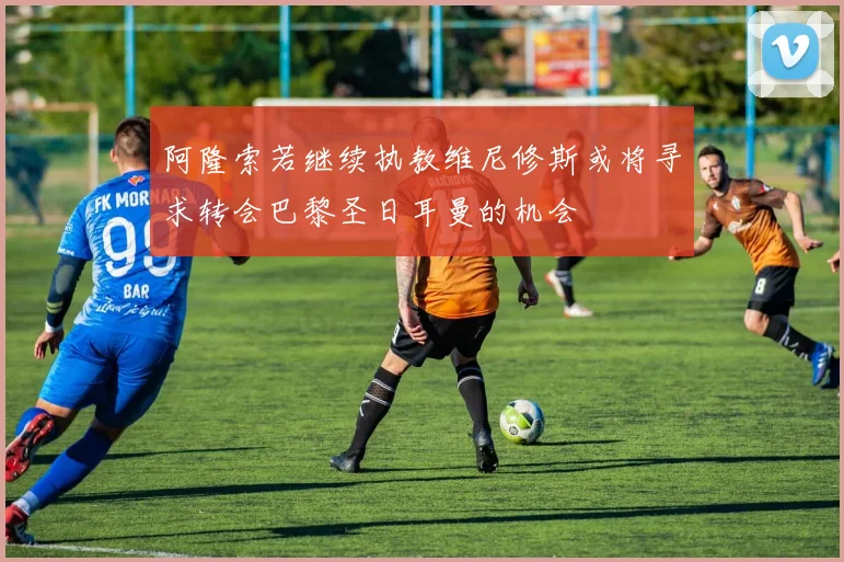 阿隆索若继续执教维尼修斯或将寻求转会巴黎圣日耳曼的机会