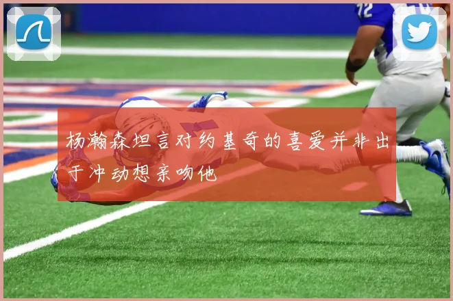 杨瀚森坦言对约基奇的喜爱并非出于冲动想亲吻他