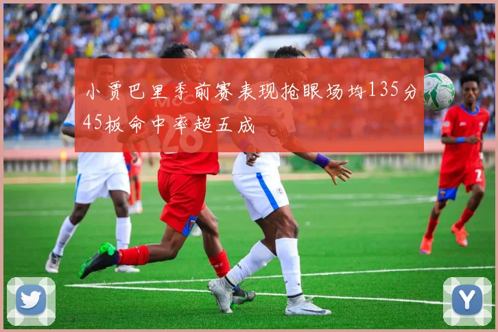 小贾巴里季前赛表现抢眼场均135分45板命中率超五成