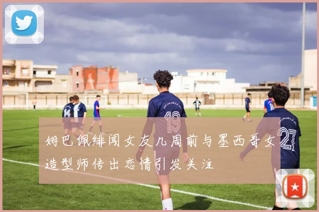 姆巴佩绯闻女友几周前与墨西哥女造型师传出恋情引发关注