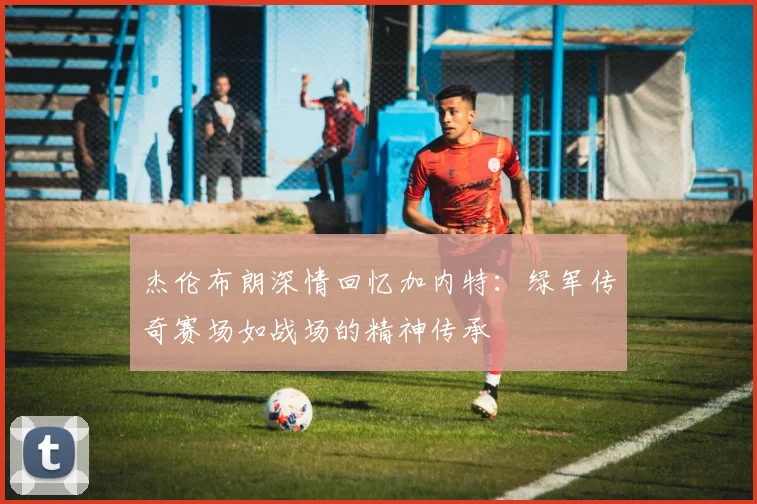 杰伦布朗深情回忆加内特：绿军传奇赛场如战场的精神传承