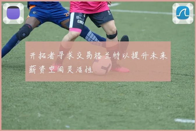 开拓者寻求交易格兰特以提升未来薪资空间灵活性