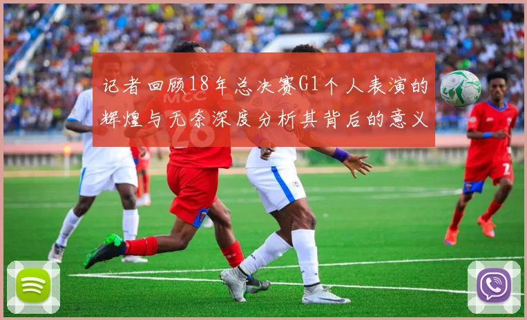 记者回顾18年总决赛G1个人表演的辉煌与无奈深度分析其背后的意义与影响