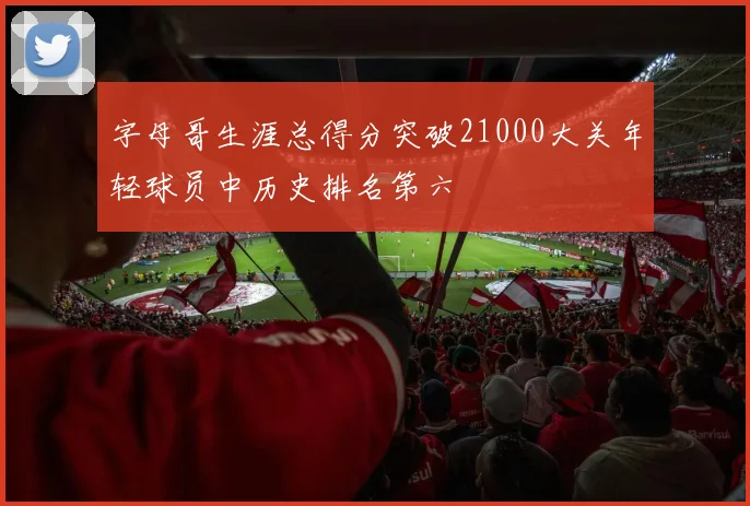 字母哥生涯总得分突破21000大关年轻球员中历史排名第六
