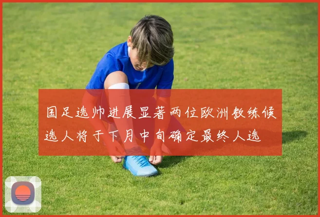 国足选帅进展显著两位欧洲教练候选人将于下月中旬确定最终人选