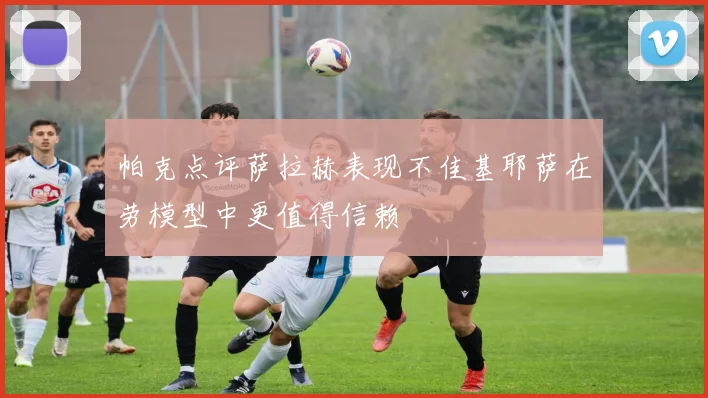 帕克点评萨拉赫表现不佳基耶萨在劳模型中更值得信赖
